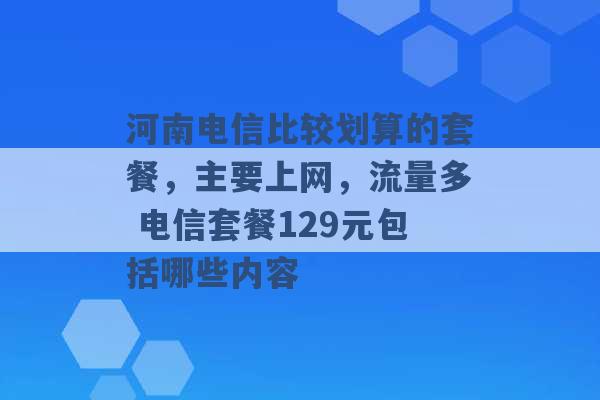 河南电信比较划算的套餐，主要上网，流量多 电信套餐129元包括哪些内容 -第1张图片-电信联通移动号卡网