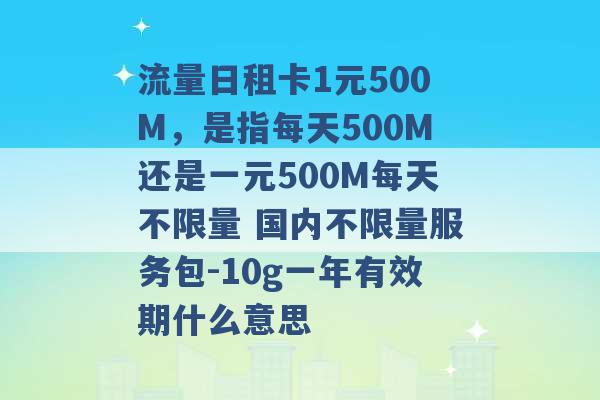 流量日租卡1元500M，是指每天500M还是一元500M每天不限量 国内不限量服务包-10g一年有效期什么意思 -第1张图片-电信联通移动号卡网