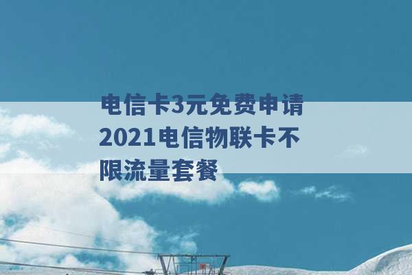 电信卡3元免费申请 2021电信物联卡不限流量套餐 -第1张图片-电信联通移动号卡网