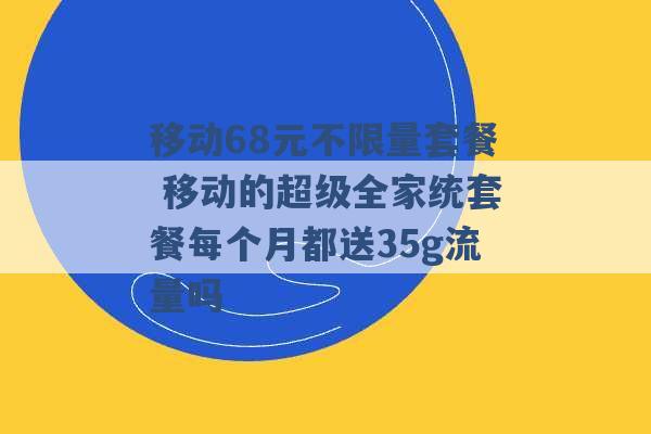 移动68元不限量套餐 移动的超级全家统套餐每个月都送35g流量吗 -第1张图片-电信联通移动号卡网