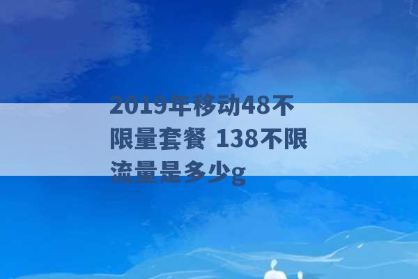 2019年移动48不限量套餐 138不限流量是多少g -第1张图片-电信联通移动号卡网