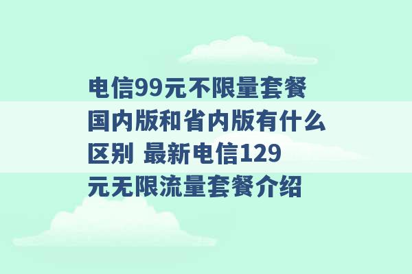 电信99元不限量套餐国内版和省内版有什么区别 最新电信129元无限流量套餐介绍 -第1张图片-电信联通移动号卡网