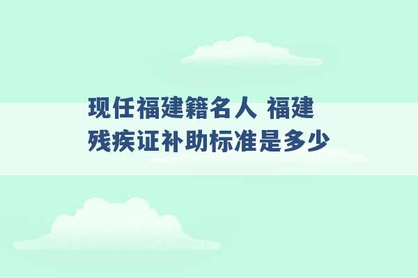 现任福建籍名人 福建残疾证补助标准是多少 -第1张图片-电信联通移动号卡网