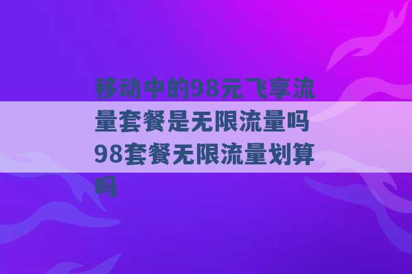 移动中的98元飞享流量套餐是无限流量吗 98套餐无限流量划算吗 -第1张图片-电信联通移动号卡网