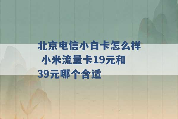 北京电信小白卡怎么样 小米流量卡19元和39元哪个合适 -第1张图片-电信联通移动号卡网