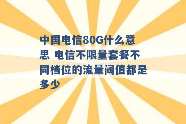 中国电信80G什么意思 电信不限量套餐不同档位的流量阈值都是多少 -第1张图片-电信联通移动号卡网