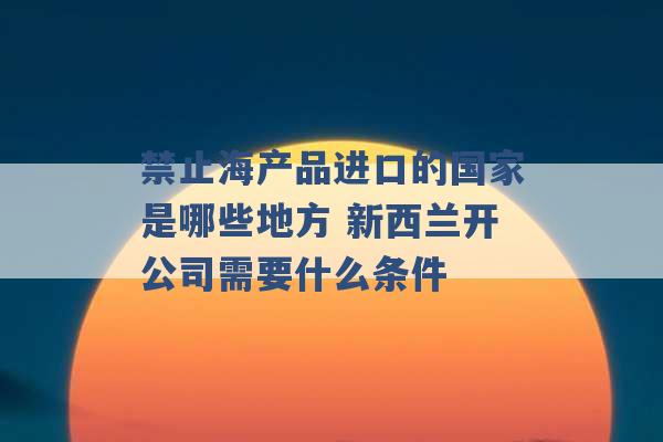 禁止海产品进口的国家是哪些地方 新西兰开公司需要什么条件 -第1张图片-电信联通移动号卡网