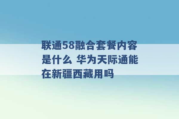 联通58融合套餐内容是什么 华为天际通能在新疆西藏用吗 -第1张图片-电信联通移动号卡网