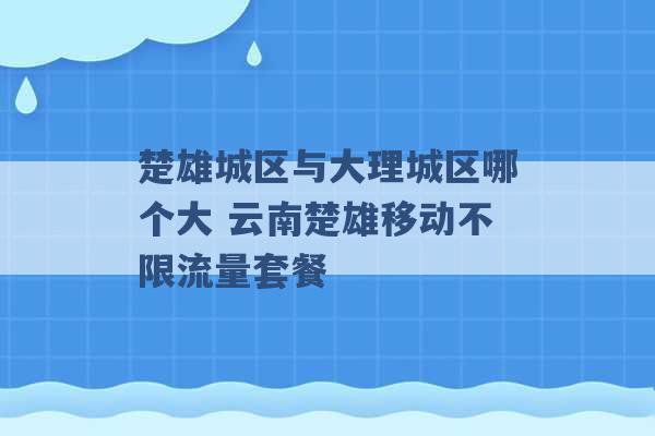 楚雄城区与大理城区哪个大 云南楚雄移动不限流量套餐 -第1张图片-电信联通移动号卡网