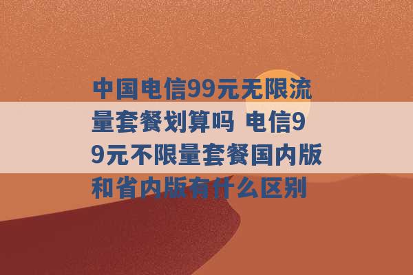 中国电信99元无限流量套餐划算吗 电信99元不限量套餐国内版和省内版有什么区别 -第1张图片-电信联通移动号卡网