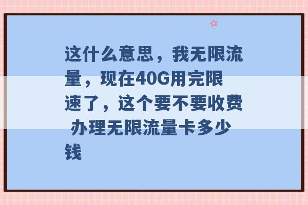 这什么意思，我无限流量，现在40G用完限速了，这个要不要收费 办理无限流量卡多少钱 -第1张图片-电信联通移动号卡网