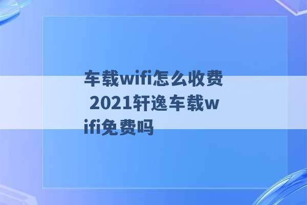 车载wifi怎么收费 2021轩逸车载wifi免费吗 -第1张图片-电信联通移动号卡网