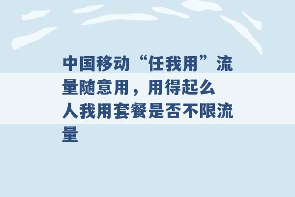 中国移动“任我用”流量随意用，用得起么 人我用套餐是否不限流量 -第1张图片-电信联通移动号卡网