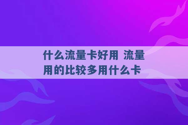 什么流量卡好用 流量用的比较多用什么卡 -第1张图片-电信联通移动号卡网