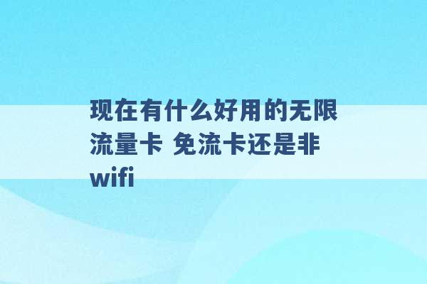 现在有什么好用的无限流量卡 免流卡还是非wifi -第1张图片-电信联通移动号卡网