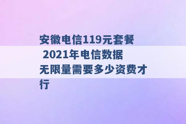 安徽电信119元套餐 2021年电信数据无限量需要多少资费才行 -第1张图片-电信联通移动号卡网