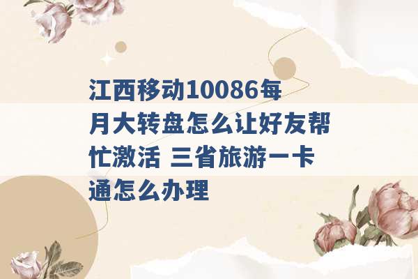 江西移动10086每月大转盘怎么让好友帮忙激活 三省旅游一卡通怎么办理 -第1张图片-电信联通移动号卡网