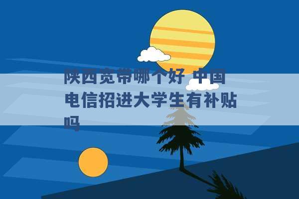 陕西宽带哪个好 中国电信招进大学生有补贴吗 -第1张图片-电信联通移动号卡网