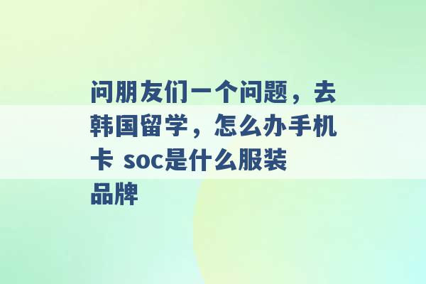 问朋友们一个问题，去韩国留学，怎么办手机卡 soc是什么服装品牌 -第1张图片-电信联通移动号卡网