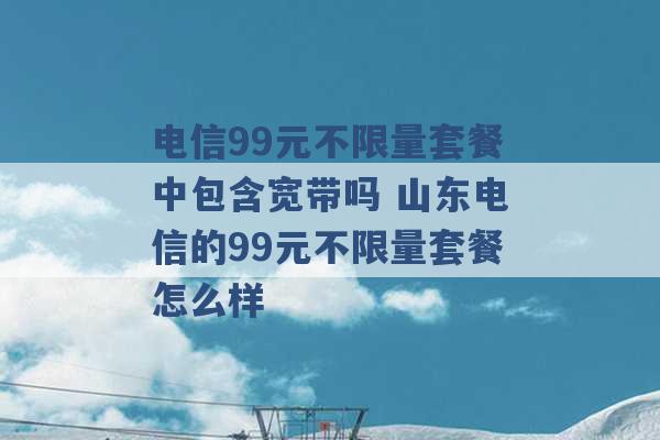 电信99元不限量套餐中包含宽带吗 山东电信的99元不限量套餐怎么样 -第1张图片-电信联通移动号卡网