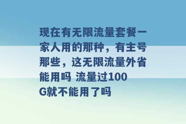 现在有无限流量套餐一家人用的那种，有主号那些，这无限流量外省能用吗 流量过100G就不能用了吗 -第1张图片-电信联通移动号卡网