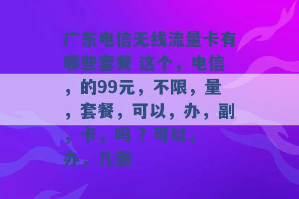 广东电信无线流量卡有哪些套餐 这个，电信，的99元，不限，量，套餐，可以，办，副，卡，吗 ? 可以，办，几张 -第1张图片-电信联通移动号卡网