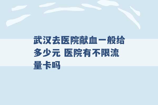 武汉去医院献血一般给多少元 医院有不限流量卡吗 -第1张图片-电信联通移动号卡网