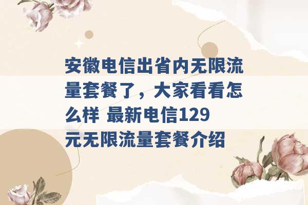 安徽电信出省内无限流量套餐了，大家看看怎么样 最新电信129元无限流量套餐介绍 -第1张图片-电信联通移动号卡网