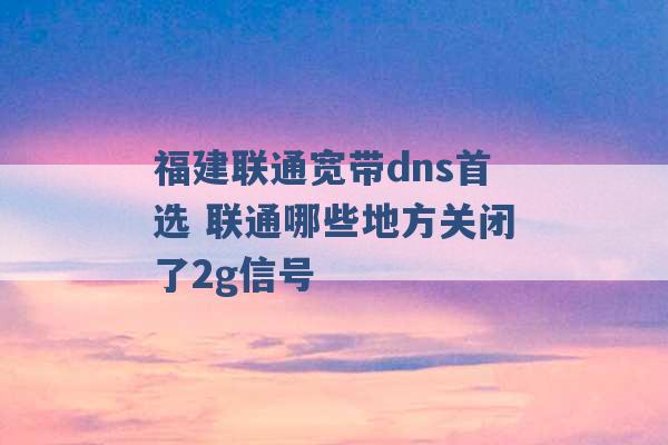 福建联通宽带dns首选 联通哪些地方关闭了2g信号 -第1张图片-电信联通移动号卡网