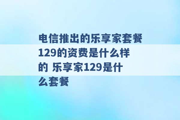 电信推出的乐享家套餐129的资费是什么样的 乐享家129是什么套餐 -第1张图片-电信联通移动号卡网