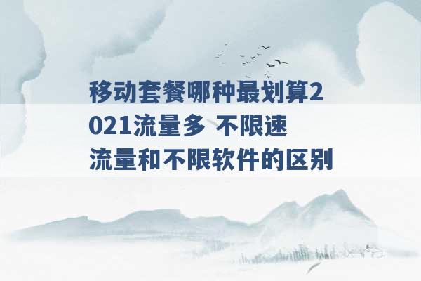 移动套餐哪种最划算2021流量多 不限速流量和不限软件的区别 -第1张图片-电信联通移动号卡网