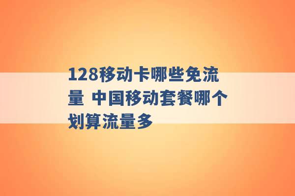 128移动卡哪些免流量 中国移动套餐哪个划算流量多 -第1张图片-电信联通移动号卡网