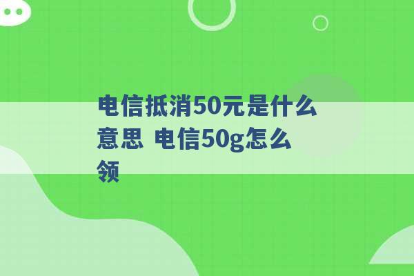 电信抵消50元是什么意思 电信50g怎么领 -第1张图片-电信联通移动号卡网