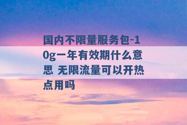 国内不限量服务包-10g一年有效期什么意思 无限流量可以开热点用吗 -第1张图片-电信联通移动号卡网