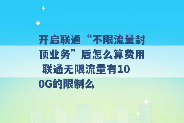 开启联通“不限流量封顶业务”后怎么算费用 联通无限流量有100G的限制么 -第1张图片-电信联通移动号卡网