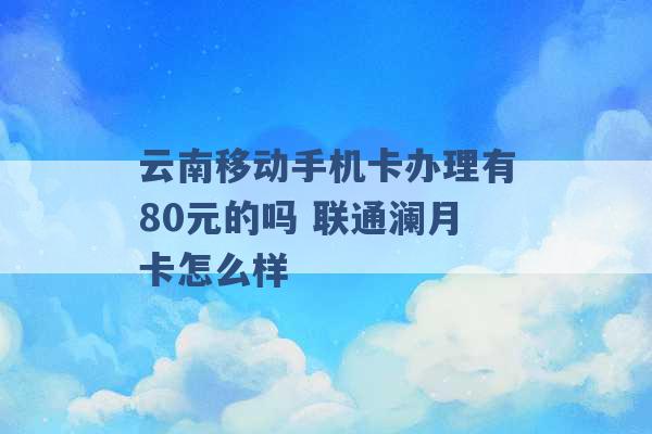 云南移动手机卡办理有80元的吗 联通澜月卡怎么样 -第1张图片-电信联通移动号卡网