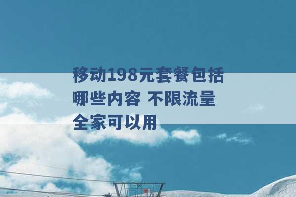 移动198元套餐包括哪些内容 不限流量 全家可以用 -第1张图片-电信联通移动号卡网