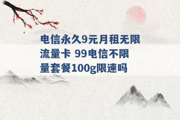 电信永久9元月租无限流量卡 99电信不限量套餐100g限速吗 -第1张图片-电信联通移动号卡网