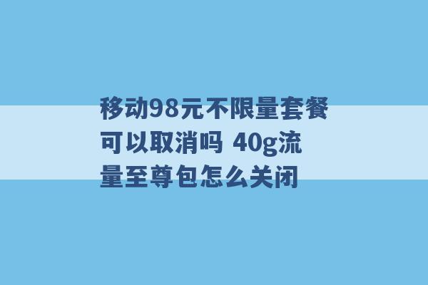 移动98元不限量套餐可以取消吗 40g流量至尊包怎么关闭 -第1张图片-电信联通移动号卡网