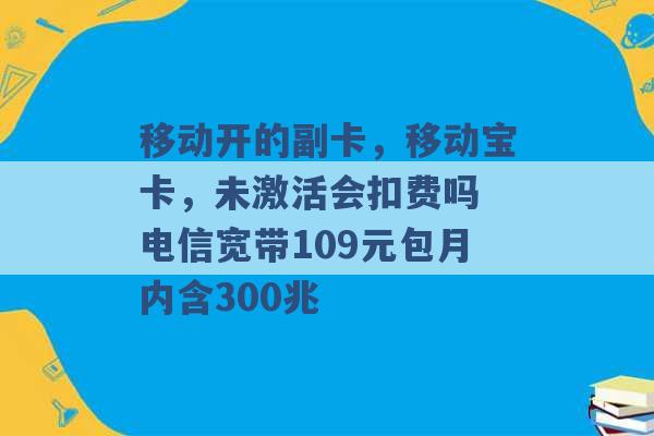 移动开的副卡，移动宝卡，未激活会扣费吗 电信宽带109元包月内含300兆 -第1张图片-电信联通移动号卡网