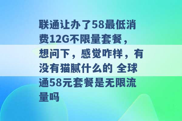 联通让办了58最低消费12G不限量套餐，想问下，感觉咋样，有没有猫腻什么的 全球通58元套餐是无限流量吗 -第1张图片-电信联通移动号卡网