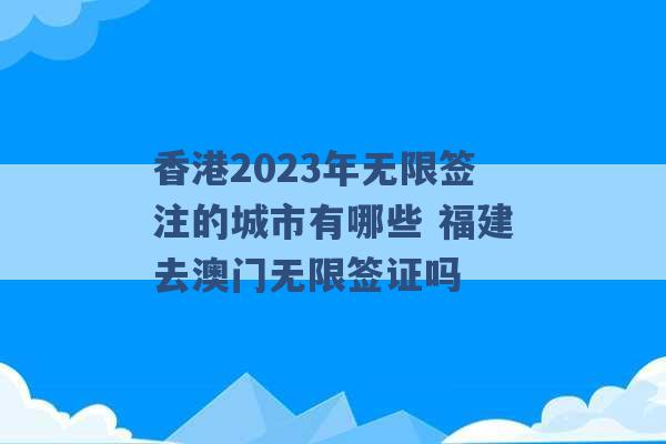 香港2023年无限签注的城市有哪些 福建去澳门无限签证吗 -第1张图片-电信联通移动号卡网