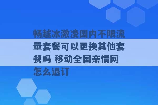 畅越冰激凌国内不限流量套餐可以更换其他套餐吗 移动全国亲情网怎么退订 -第1张图片-电信联通移动号卡网