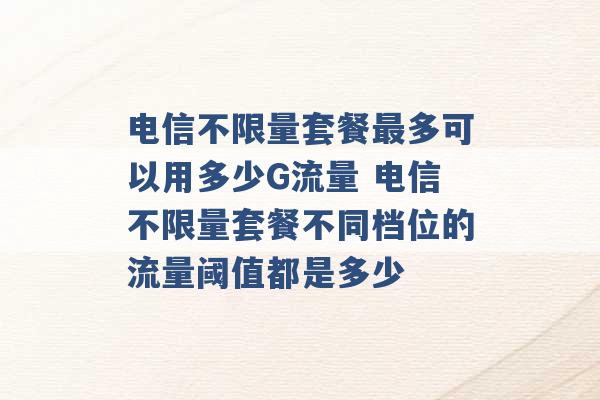 电信不限量套餐最多可以用多少G流量 电信不限量套餐不同档位的流量阈值都是多少 -第1张图片-电信联通移动号卡网