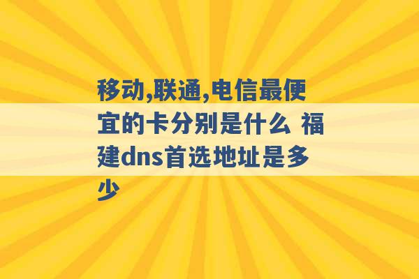 移动,联通,电信最便宜的卡分别是什么 福建dns首选地址是多少 -第1张图片-电信联通移动号卡网