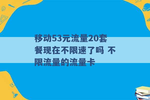 移动53元流量20套餐现在不限速了吗 不限流量的流量卡 -第1张图片-电信联通移动号卡网