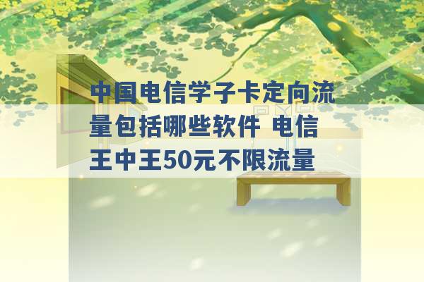 中国电信学子卡定向流量包括哪些软件 电信王中王50元不限流量 -第1张图片-电信联通移动号卡网