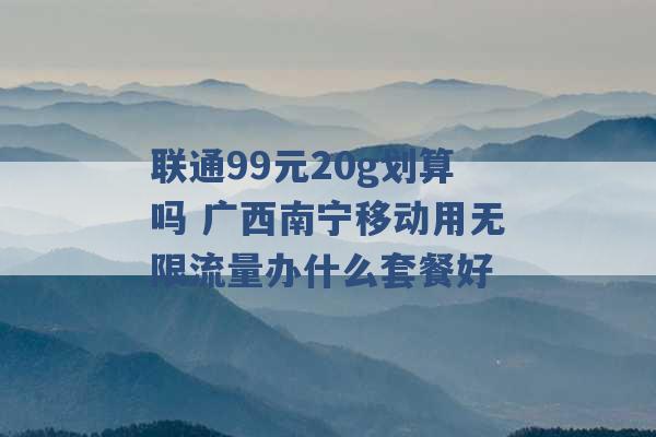 联通99元20g划算吗 广西南宁移动用无限流量办什么套餐好 -第1张图片-电信联通移动号卡网