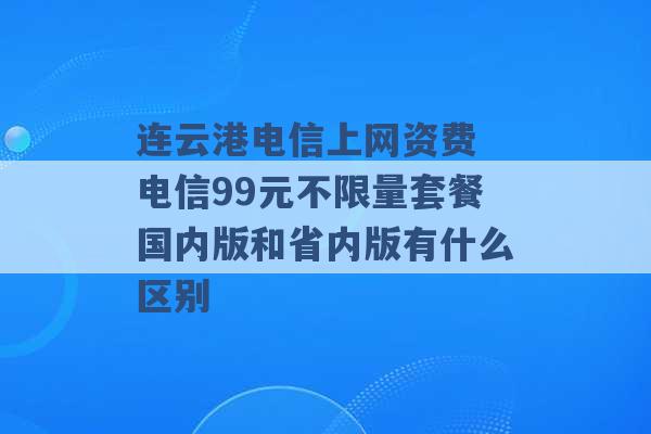 连云港电信上网资费 电信99元不限量套餐国内版和省内版有什么区别 -第1张图片-电信联通移动号卡网