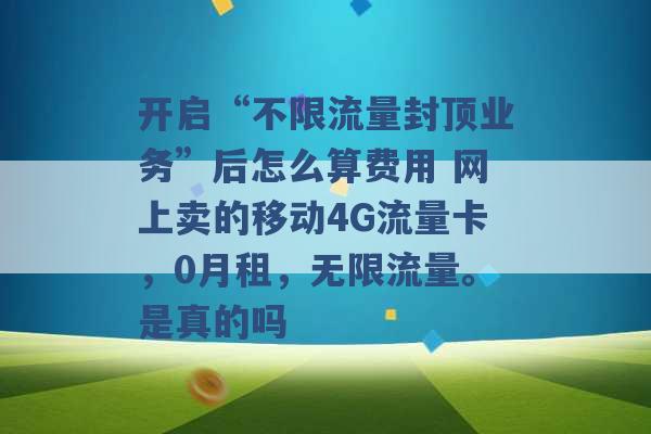 开启“不限流量封顶业务”后怎么算费用 网上卖的移动4G流量卡，0月租，无限流量。是真的吗 -第1张图片-电信联通移动号卡网